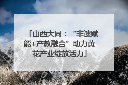 山西大同：“非遗赋能+产教融合”助力黄花产业绽放活力