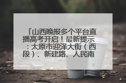 山西晚报多个平台直播高考开启！最新提示：太原市迎泽大街（西段）、新建路、人民南路高考期间增开路口