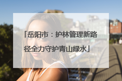 岳阳市：护林管理新路径全力守护青山绿水