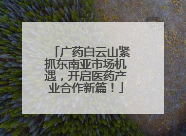 广药白云山紧抓东南亚市场机遇，开启医药产业合作新篇！