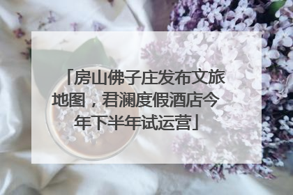 房山佛子庄发布文旅地图，君澜度假酒店今年下半年试运营