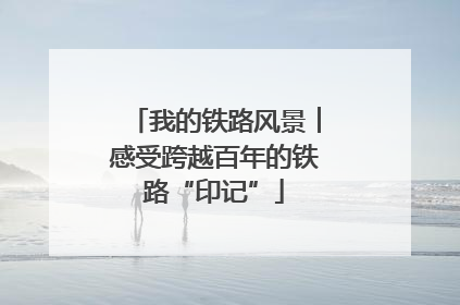 我的铁路风景︱感受跨越百年的铁路“印记”