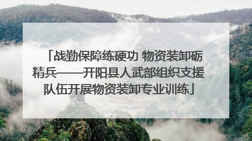 战勤保障练硬功 物资装卸砺精兵——开阳县人武部组织支援队伍开展物资装卸专业训练