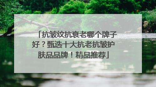 抗皱纹抗衰老哪个牌子好？甄选十大抗老抗皱护肤品品牌！精品推荐