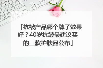 抗皱产品哪个牌子效果好？40岁抗皱最建议买的三款护肤品公布