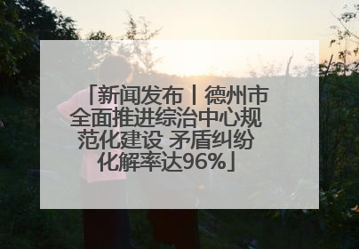新闻发布丨德州市全面推进综治中心规范化建设 矛盾纠纷化解率达96%