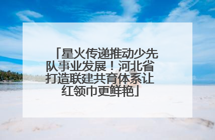 星火传递推动少先队事业发展！河北省打造联建共育体系让红领巾更鲜艳