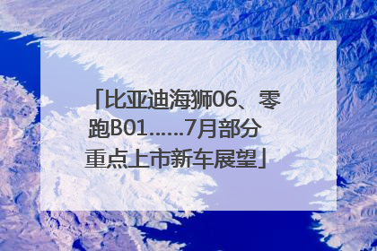 比亚迪海狮06、零跑B01……7月部分重点上市新车展望