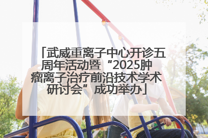 武威重离子中心开诊五周年活动暨“2025肿瘤离子治疗前沿技术学术研讨会”成功举办
