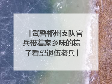 武警郴州支队官兵带着家乡味的粽子看望退伍老兵