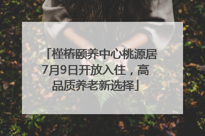 槿椿颐养中心桃源居7月9日开放入住，高品质养老新选择