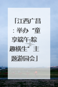 江西广昌：举办“童享端午·粽趣横生”主题游园会