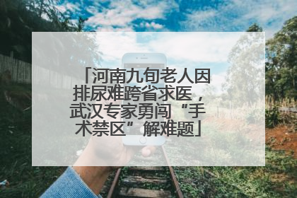 河南九旬老人因排尿难跨省求医，武汉专家勇闯“手术禁区”解难题