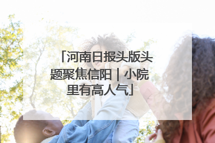 河南日报头版头题聚焦信阳｜小院里有高人气