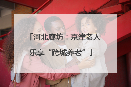 河北廊坊：京津老人乐享“跨城养老”