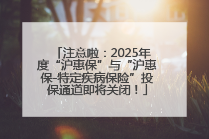 注意啦：2025年度“沪惠保”与“沪惠保-特定疾病保险”投保通道即将关闭！