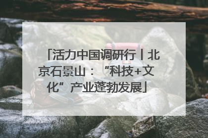 活力中国调研行丨北京石景山：“科技+文化”产业蓬勃发展