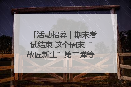 活动招募｜期末考试结束 这个周末“故匠新生”第二弹等着同学们来体验！