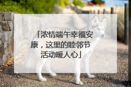 浓情端午幸福安康，这里的睦邻节活动暖人心