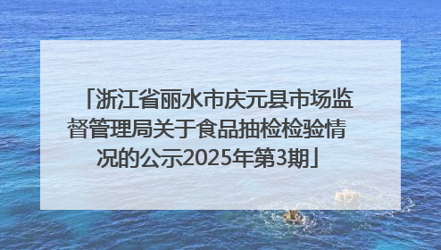 浙江省丽水市庆元县市场监督管理局关于食品抽检检验情况的公示2025年第3期