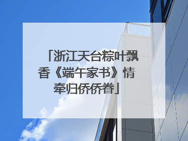 浙江天台粽叶飘香《端午家书》情牵归侨侨眷