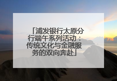 浦发银行太原分行端午系列活动：传统文化与金融服务的双向奔赴