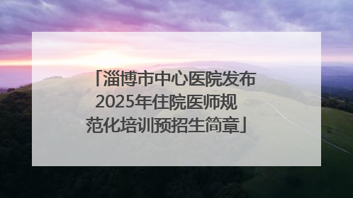 淄博市中心医院发布2025年住院医师规范化培训预招生简章