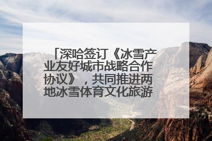 深哈签订《冰雪产业友好城市战略合作协议》，共同推进两地冰雪体育文化旅游高质量发展