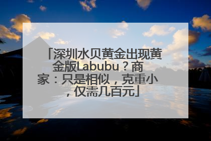 深圳水贝黄金出现黄金版Labubu？商家：只是相似，克重小，仅需几百元