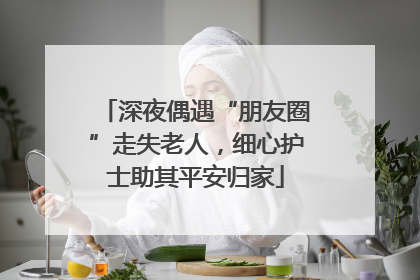 深夜偶遇“朋友圈”走失老人，细心护士助其平安归家