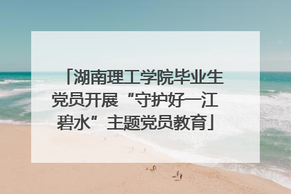湖南理工学院毕业生党员开展“守护好一江碧水”主题党员教育