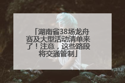 湖南省38场龙舟赛及大型活动清单来了！注意，这些路段将交通管制