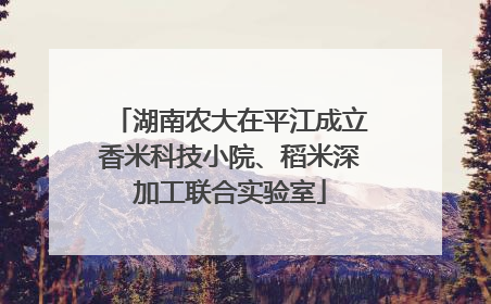 湖南农大在平江成立香米科技小院、稻米深加工联合实验室