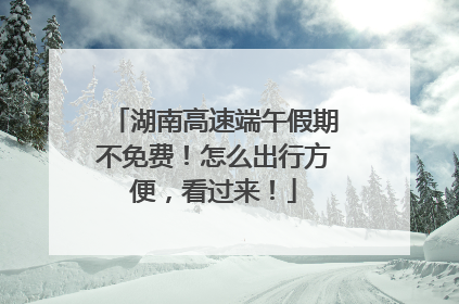 湖南高速端午假期不免费！怎么出行方便，看过来！