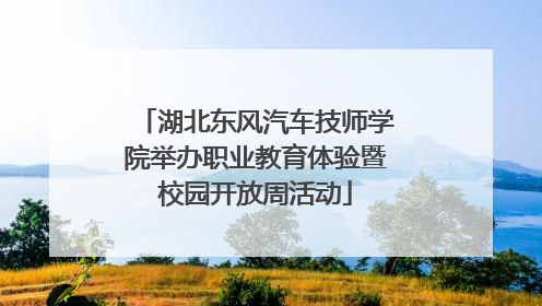 湖北东风汽车技师学院举办职业教育体验暨校园开放周活动