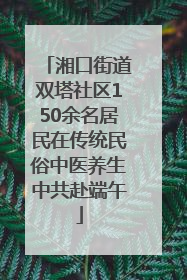 湘口街道双塔社区150余名居民在传统民俗中医养生中共赴端午