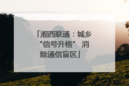湘西联通：城乡“信号升格” 消除通信盲区