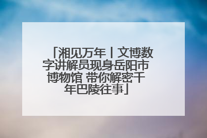 湘见万年丨文博数字讲解员现身岳阳市博物馆 带你解密千年巴陵往事