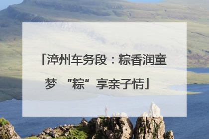 漳州车务段：粽香润童梦 “粽”享亲子情