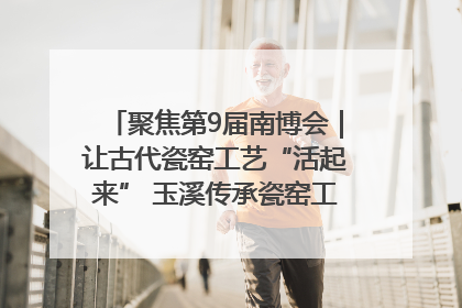 聚焦第9届南博会｜让古代瓷窑工艺“活起来” 玉溪传承瓷窑工艺将出展南博会