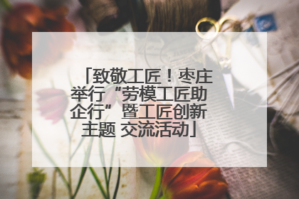 致敬工匠！枣庄举行“劳模工匠助企行”暨工匠创新主题 交流活动