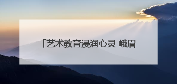艺术教育浸润心灵 峨眉一小奏响童年动人乐章