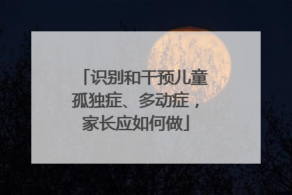 识别和干预儿童孤独症、多动症，家长应如何做