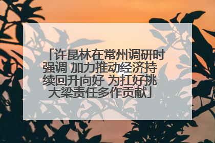 许昆林在常州调研时强调 加力推动经济持续回升向好 为扛好挑大梁责任多作贡献
