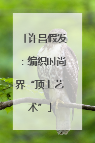 许昌假发：编织时尚界“顶上艺术”