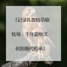 记录扎鲁特草原转场：千年游牧文化的现代传承