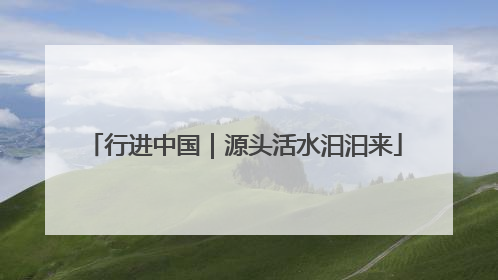 行进中国｜源头活水汩汩来