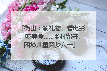 衡山：领礼物、看电影、吃美食……乡村留守、困境儿童圆梦六一
