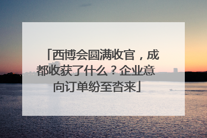 西博会圆满收官，成都收获了什么？企业意向订单纷至沓来