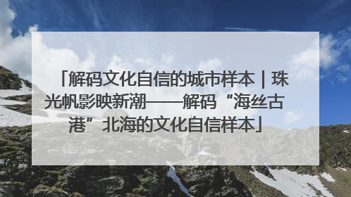 解码文化自信的城市样本｜珠光帆影映新潮——解码“海丝古港”北海的文化自信样本